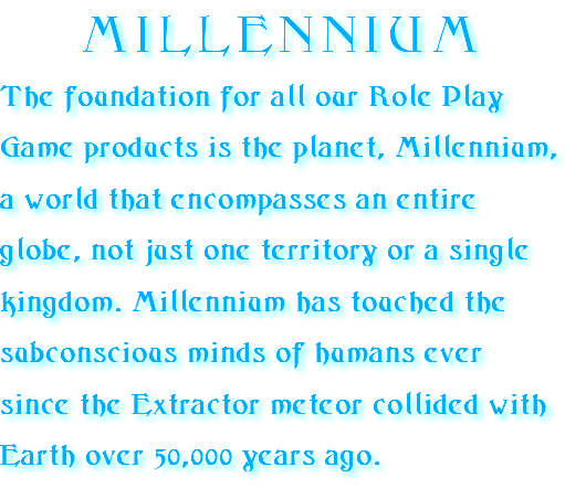 MILLENNIUM The foundation for all our Role Play Game products is the planet, Millennium, a world that encompasses an entire globe, not just one territory or a single kingdom. Millennium has touched the subconscious minds of humans ever since the Extractor meteor collided with Earth over 50,000 years ago.